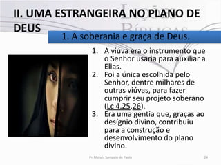II. UMA ESTRANGEIRA NO PLANO DE
DEUS
        1. A soberania e graça de Deus.
               1. A viúva era o instrumento que
                  o Senhor usaria para auxiliar a
                  Elias.
               2. Foi a única escolhida pelo
                  Senhor, dentre milhares de
                  outras viúvas, para fazer
                  cumprir seu projeto soberano
                  (Lc 4.25,26).
               3. Era uma gentia que, graças ao
                  desígnio divino, contribuiu
                  para a construção e
                  desenvolvimento do plano
                  divino.
              Pr. Moisés Sampaio de Paula       24
 