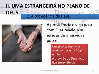 II. UMA ESTRANGEIRA NO PLANO DE
DEUS
       2. A providência de Deus.

               • A providência divina para
                 com Elias revelou-se
                 através de uma viúva
                 pobre.
                               Um gigante espiritual
                               ajudado por uma frágil
                               mulher!
                               A provisão de Deus logo
                               fica em evidência

              Pr. Moisés Sampaio de Paula                26
 