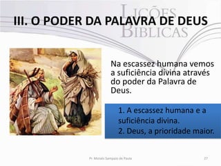 III. O PODER DA PALAVRA DE DEUS


                         Na escassez humana vemos
                         a suficiência divina através
                         do poder da Palavra de
                         Deus.

                              1. A escassez humana e a
                              suficiência divina.
                              2. Deus, a prioridade maior.


            Pr. Moisés Sampaio de Paula               27
 