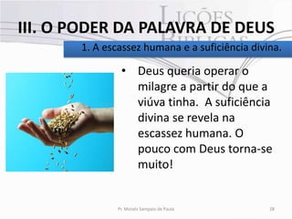 III. O PODER DA PALAVRA DE DEUS
       1. A escassez humana e a suficiência divina.

                • Deus queria operar o
                  milagre a partir do que a
                  viúva tinha. A suficiência
                  divina se revela na
                  escassez humana. O
                  pouco com Deus torna-se
                  muito!


               Pr. Moisés Sampaio de Paula      28
 