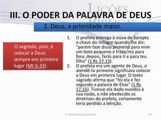 III. O PODER DA PALAVRA DE DEUS
            2. Deus, a prioridade maior.
                      1.      O profeta entrega à viúva de Sarepta
                              a chave do milagre quando lhe diz:
O segredo, pois, é            "porém faze disso primeiro para mim
colocar a Deus                um bolo pequeno e traze-mo para
                              fora; depois, farás para ti e para teu
sempre em primeiro            filho" (1 Rs 17.13).
lugar (Mt 6.33).      2.      O profeta era um agente de Deus, e
                              atendê-lo primeiro significava colocar
                              a Deus em primeiro lugar. O texto
                              sagrado afirma que "foi ela e fez
                              segundo a palavra de Elias" (1 Rs
                              17.15). Tivesse ela dado ouvidos à
                              sua razão, e não obedecido as
                              diretrizes do profeta, certamente
                              teria perdido a bênção.

                     Pr. Moisés Sampaio de Paula                   29
 