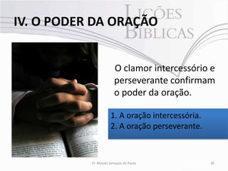 IV. O PODER DA ORAÇÃO


                        O clamor intercessório e
                        perseverante confirmam
                        o poder da oração.

                      1. A oração intercessória.
                      2. A oração perseverante.



           Pr. Moisés Sampaio de Paula             30
 