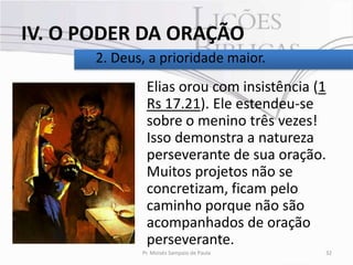 IV. O PODER DA ORAÇÃO
       2. Deus, a prioridade maior.
               Elias orou com insistência (1
               Rs 17.21). Ele estendeu-se
               sobre o menino três vezes!
               Isso demonstra a natureza
               perseverante de sua oração.
               Muitos projetos não se
               concretizam, ficam pelo
               caminho porque não são
               acompanhados de oração
               perseverante.
              Pr. Moisés Sampaio de Paula   32
 