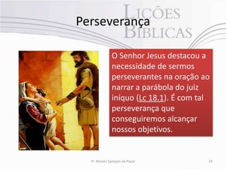 Perseverança

              O Senhor Jesus destacou a
              necessidade de sermos
              perseverantes na oração ao
              narrar a parábola do juiz
              iníquo (Lc 18.1). É com tal
              perseverança que
              conseguiremos alcançar
              nossos objetivos.


  Pr. Moisés Sampaio de Paula           33
 