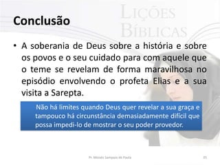 Conclusão
• A soberania de Deus sobre a história e sobre
  os povos e o seu cuidado para com aquele que
  o teme se revelam de forma maravilhosa no
  episódio envolvendo o profeta Elias e a sua
  visita a Sarepta.
     Não há limites quando Deus quer revelar a sua graça e
     tampouco há circunstância demasiadamente difícil que
     possa impedi-lo de mostrar o seu poder provedor.



                      Pr. Moisés Sampaio de Paula            35
 