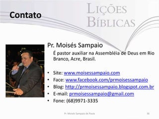 Contato


          Pr. Moisés Sampaio
              É pastor auxiliar na Assembléia de Deus em Rio
              Branco, Acre, Brasil.

          •   Site: www.moisessampaio.com
          •   Face: www.facebook.com/prmoisessampaio
          •   Blog: http://prmoisessampaio.blogspot.com.br
          •   E-mail: prmoisessampaio@gmail.com
          •   Fone: (68)9971-3335

                  Pr. Moisés Sampaio de Paula           36
 