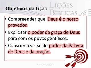 Objetivos da Lição
• Compreender que Deus é o nosso
  provedor.
• Explicitar o poder da graça de Deus
  para com os povos gentílicos.
• Conscientizar-se do poder da Palavra
  de Deus e da oração.

               Pr. Moisés Sampaio de Paula   4
 