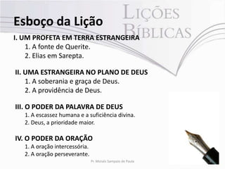 Esboço da Lição
I. UM PROFETA EM TERRA ESTRANGEIRA
    1. A fonte de Querite.
    2. Elias em Sarepta.

II. UMA ESTRANGEIRA NO PLANO DE DEUS
    1. A soberania e graça de Deus.
    2. A providência de Deus.

III. O PODER DA PALAVRA DE DEUS
   1. A escassez humana e a suficiência divina.
   2. Deus, a prioridade maior.

IV. O PODER DA ORAÇÃO
   1. A oração intercessória.
   2. A oração perseverante.
                                Pr. Moisés Sampaio de Paula   8
 
