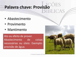 Palavra chave: Provisão

• Abastecimento
• Provimento
• Mantimento
Ato ou efeito de prover.
Abastecimento       de   coisas
necessárias ou úteis: Exemplo:
provisão de água.

                     Pr. Moisés Sampaio de Paula   9
 