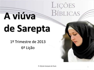 A viúva
de Sarepta
 1º Trimestre de 2013
        6ª Lição



                Pr. Moisés Sampaio de Paula   1
 