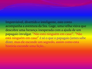 Imprevisível, divertido e inteligente, este conto 
acompanha a aventura da Sra. Gage, uma velha viúva que 
descobre uma herança inesperada com a ajuda de um 
papagaio invulgar. "Não está ninguém em casa!", "Não 
está ninguém em casa!" é só o que o papagaio James sabe 
dizer, mas ele esconde um segredo, assim como esta 
história esconde uma lição… 
 
