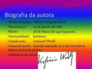 Biografia da autora 
Nome completo: Adeline Virginia Woolf 
Nascimento: 25 de Janeiro de 1882 
Morte: 28 de Março de 1941 (59 anos) 
Nacionalidade: britânica 
Casada com: Leonard Woolf 
Causa da morte: Suicídio atirando-se a um rio com os 
bolsos cheios de pedras 
Assinatura da autora 
 