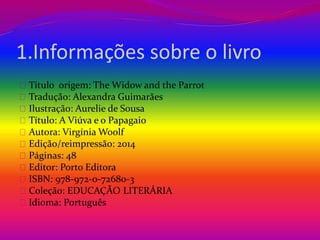 1.Informações sobre o livro 
Título origem: The Widow and the Parrot 
Tradução: Alexandra Guimarães 
Ilustração: Aurelie de Sousa 
Título: A Viúva e o Papagaio 
Autora: Virgínia Woolf 
Edição/reimpressão: 2014 
Páginas: 48 
Editor: Porto Editora 
ISBN: 978-972-0-72680-3 
Coleção: EDUCAÇÃO LITERÁRIA 
Idioma: Português 
 