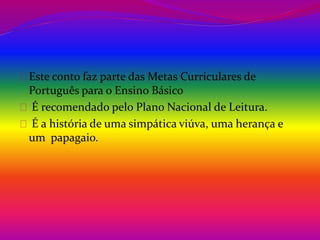 Este conto faz parte das Metas Curriculares de 
Português para o Ensino Básico 
É recomendado pelo Plano Nacional de Leitura. 
É a história de uma simpática viúva, uma herança e 
um papagaio. 
 