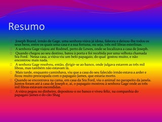 Resumo 
Joseph Brand, irmão de Gage, uma senhora viúva já idosa, faleceu e deixou-lhe todos os 
seus bens, entre os quais uma casa e a sua fortuna, ou seja, três mil libras esterlinas. 
A senhora Gage viajou até Rodmel, perto de Lewes, onde se localizava a casa de Joseph. 
Quando chegou ao seu destino, bateu à porta e foi recebida por uma velhota chamada 
Sra Ford. Nessa casa, a viúva viu um belo papagaio, do qual gostou muito, e não 
encontrou mais nada. 
A senhora Gage resolveu, então, dirigir-se ao banco, onde julgava estarem as três mil 
libras, mas também não estavam lá. 
Mais tarde, enquanto caminhava, viu que a casa do seu falecido irmão estava a arder e 
ficou muito preocupada com o papagaio James, que estaria morto. 
Quando se encontrava na cama, em casa da Sra Ford, viu o animal no parapeito da janela. 
Juntos foram até à casa de Joseph e, aí, o papagaio mostrou à senhora Gage onde as três 
mil libras estavam escondidas. 
A viúva pegou no dinheiro, depositou-o no banco e viveu feliz, na companhia do 
papagaio James e do cão Shag 
 