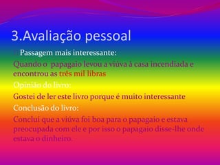 3.Avaliação pessoal 
Passagem mais interessante: 
Quando o papagaio levou a viúva à casa incendiada e 
encontrou as três mil libras 
Opinião do livro: 
Gostei de ler este livro porque é muito interessante 
Conclusão do livro: 
Conclui que a viúva foi boa para o papagaio e estava 
preocupada com ele e por isso o papagaio disse-lhe onde 
estava o dinheiro. 
 