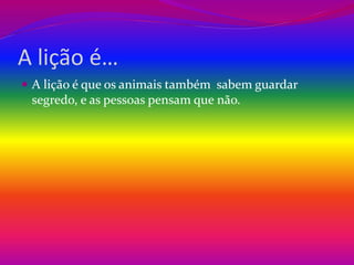 A lição é… 
 A lição é que os animais também sabem guardar 
segredo, e as pessoas pensam que não. 
 