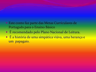  Este conto faz parte das Metas Curriculares de 
Português para o Ensino Básico 
 É recomendado pelo Plano Nacional de Leitura. 
 É a história de uma simpática viúva, uma herança e 
um papagaio. 
 