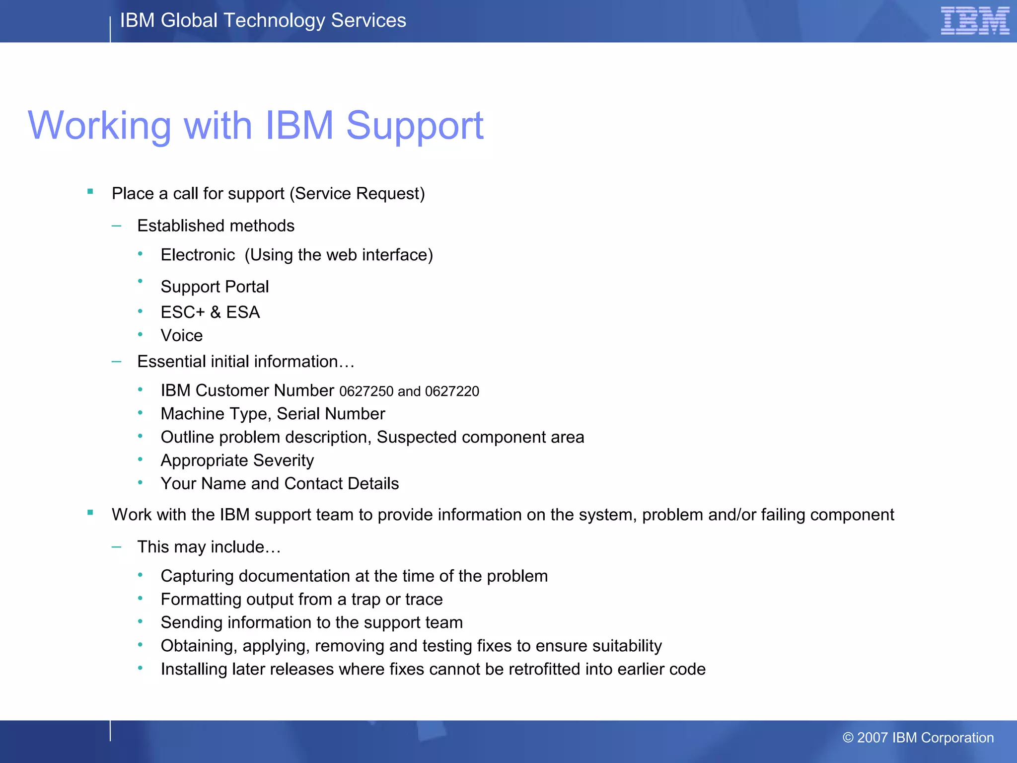 IBM Global Technology Services
© 2007 IBM Corporation
Working with IBM Support
 Place a call for support (Service Request)
– Established methods
• Electronic (Using the web interface)
• Support Portal
• ESC+ & ESA
• Voice
– Essential initial information…
• IBM Customer Number 0627250 and 0627220
• Machine Type, Serial Number
• Outline problem description, Suspected component area
• Appropriate Severity
• Your Name and Contact Details
 Work with the IBM support team to provide information on the system, problem and/or failing component
– This may include…
• Capturing documentation at the time of the problem
• Formatting output from a trap or trace
• Sending information to the support team
• Obtaining, applying, removing and testing fixes to ensure suitability
• Installing later releases where fixes cannot be retrofitted into earlier code
 