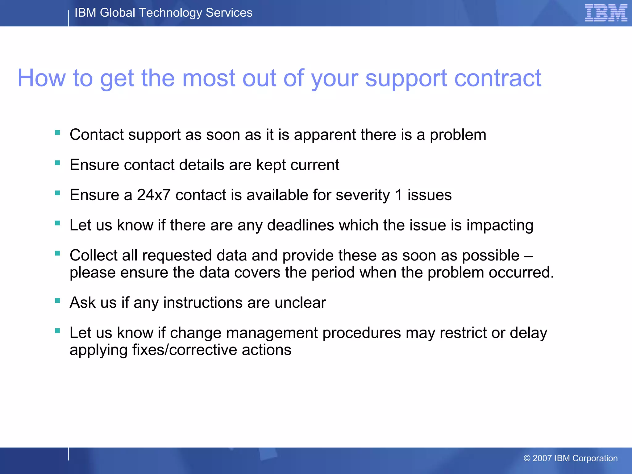 IBM Global Technology Services
© 2007 IBM Corporation
How to get the most out of your support contract
 Contact support as soon as it is apparent there is a problem
 Ensure contact details are kept current
 Ensure a 24x7 contact is available for severity 1 issues
 Let us know if there are any deadlines which the issue is impacting
 Collect all requested data and provide these as soon as possible –
please ensure the data covers the period when the problem occurred.
 Ask us if any instructions are unclear
 Let us know if change management procedures may restrict or delay
applying fixes/corrective actions
 