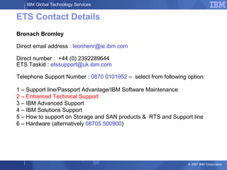 IBM Global Technology Services
© 2007 IBM Corporation
ETS Contact Details
Bronach Bromley
Direct email address : leonhenr@ie.ibm.com
Direct number : +44 (0) 2392289644
ETS Taskid : etssupport@uk.ibm.com
Telephone Support Number : 0870 0101952 – select from following option:
1 – Support line/Passport Advantage/IBM Software Maintenance
2 – Enhanced Technical Support
3 – IBM Advanced Support
4 – IBM Solutions Support
5 – How to support on Storage and SAN products & RTS and Support line
6 – Hardware (alternatively 08705 500900)
 