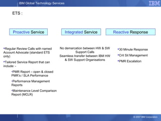 IBM Global Technology Services
© 2007 IBM Corporation
30 Minute Response
Crit Sit Management
PMR Escalation
Regular Review Calls with named
Account Advocate (standard ETS
only)
Tailored Service Report that can
include: -
•PMR Report – open & closed
PMR’s / SLA Performance
•Performance Management
Reports
•Maintenance Level Comparison
Report (MCLR)
No demarcation between HW & SW
Support Calls
Seamless transfer between IBM HW
& SW Support Organisations
Proactive Service Integrated Service Reactive Response
ETS :
 