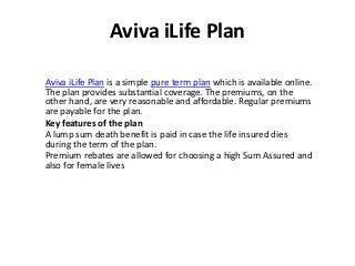 Aviva iLife Plan
Aviva iLife Plan is a simple pure term plan which is available online.
The plan provides substantial coverage. The premiums, on the
other hand, are very reasonable and affordable. Regular premiums
are payable for the plan.
Key features of the plan
A lump sum death benefit is paid in case the life insured dies
during the term of the plan.
Premium rebates are allowed for choosing a high Sum Assured and
also for female lives
 