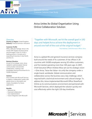 Microsoft Services
Customer Solution Case Study
Aviva Unites Its Global Organisation Using
Online Collaboration Solution
Overview
Country or Region: United Kingdom
Industry: Financial services—Insurance
Customer Profile
With a 300-year heritage, Aviva is the
world’s fifth-largest insurance group
and the largest in the U.K. It has a
leading position in Europe and is
expanding its business in Asia Pacific
and the U.S.
Business Situation
As part of its strategic vision, Aviva
needed to optimise global internal
communication and promote
collaboration, creating a new
knowledge-sharing environment for its
54,000 employees.
Solution
Aviva worked with Microsoft Services
to deploy a collaboration system with
global access to information and
create a foundation for future
applications.
Benefits
• Reduced risk
• Improved collaboration
• Fast implementation
• Future integration with Microsoft
“Together with Microsoft, we hit the overall goal in 142
days and helped Aviva achieve the deployment in
around one half of the cost of the original budget.”
Toby Redshaw, Chief Information Officer, Aviva
Aviva is a global life and general insurance services company
built around the needs of its customers. It has offices in 28
countries with 54,000 employees serving 50 million customers,
and first started operating more than 300 years ago. In 2007,
Chief Executive Officer Andrew Moss set out his strategic vision
—One Aviva, Twice the Value—to unify the company under a
single brand, worldwide. Global communication and
collaboration across the business was a key challenge, which
required both a technical environment and cultural change. To
address this, Aviva implemented Microsoft Office SharePoint
Online as its communications environment and partnered with
Microsoft Services, which deployed the solution quickly and
cost-effectively within the tight 150-day timeframe.
 