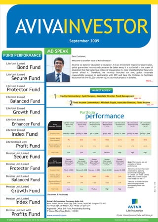 AVIVAINVESTOR                                                                  September 2009




                                                 I
FUND PERFORMANCE                                                                              Dear Customer,

                                                                                              Welcome to another issue of Aviva Investor!
 Life Unit Linked                                                                             At Aviva we believe 'Education is Insurance'. It is an investment that never depreciates,
              Bond Fund                                                                       yields guaranteed returns and can never be taken away. It is our belief in the power of
                                                                                              education that has fueled our endeavor to guarantee it, most importantly for those who
                                                                                              cannot afford it. Therefore, we recently launched our new, global corporate
 Life Unit Linked                                                                             responsibility program in partnership with CRY and Save the Children to facilitate

      Secure Fund                                                                             education for over 50,000 children by 2012 across 9 projects in 5 states.
                                                                                                                                                                                                                 More...

 Life Unit Linked
 Protector Fund                                                                                                              MARKET REVIEW

 Life Unit Linked                                               1             Equity Commentary: Jyoti Vaswani, Associate Director, Fund Management
                                                                                                                                                                                              MORE...


     Balanced Fund
                                                                                           2    Fixed Income Commentary: Akhilesh Gupta, Associate Director, Fixed Income
                                                                                                                                                                                                                  MORE...


 Life Unit Linked
         Growth Fund                                                                                      Portfolio
 Life Unit Linked
                                                                                                                  performance
                                                                                  Life Unit Linked   Life Unit Linked    Life Unit Linked   Life Unit Linked   Life Unit Linked   Life Unit Linked      Life Unit Linked
       Enhancer Fund                                           As on
                                                         September 30, 2009
                                                                                    - Bond Fund
                                                                                       CAGR*
                                                                                                      - Secure Fund
                                                                                                          CAGR*
                                                                                                                        - Protector Fund
                                                                                                                              CAGR*
                                                                                                                                            - Balanced Fund
                                                                                                                                                 CAGR*
                                                                                                                                                               - Growth Fund
                                                                                                                                                                    CAGR*
                                                                                                                                                                                  - Enhancer Fund
                                                                                                                                                                                       CAGR*
                                                                                                                                                                                                          - Index Fund
                                                                                                                                                                                                             CAGR*

 Life Unit Linked
       Index Fund                                          Inception Date         February 6, 2008   January 27, 2004     July 11, 2006      June 6, 2002      January 27, 2004   January 30,2008       January 2, 2008


                                                           Portfolio Return
                                                           Since Inception              9%                8.5%                7.2%              19.5%               23.1%              3.5%                  -9.1%
 Life Unitised with
             Profit Fund
                                                                              #
                                                         Benchmark Return
                                                           Since Inception             3.1%               5.7%                7.1%              12.9%               17.1%              1.7%                 -10.1%


                                                             Risk Profile              Low                Low                 Low              Medium               High               High                  High
 Pension Unit Linked
          Secure Fund                                                                 Pension             Pension           Pension            Pension             Pension
                                                               As on                Unit Linked         Unit Linked       Unit Linked         Unit Linked        Unit Linked
                                                         September 30, 2009        - Secure Fund     - Protector Fund   - Balanced Fund     - Growth Fund       - Index Fund      Note: Past returns are not
 Pension Unit Linked                                                                  CAGR*               CAGR*             CAGR*              CAGR*               CAGR*          indicative of future
                                                                                                                                                                                  performance.
    Protector Fund                                         Inception Date          March 3, 2005     February 8, 2008 February 11, 2003     March 3, 2005      January 22, 2008
                                                                                                                                                                                  *Benchmark return has been
                                                                                                                                                                                  computed by applying
                                                                                                                                                                                  benchmark weightages
                                                           Portfolio Return                                                                                                       on CRISIL Gilt Index, CRISIL
 Pension Unit Linked                                       Since Inception             8.3%               7.6%               16.6%              15.8%               2.6%          AAA Index, CRISIL Liquid
                                                                                                                                                                                  Fund Index and NIFTY
      Balanced Fund                                      Benchmark Return
                                                                              #

                                                                                       6.8%               2.9%               11.6%              13.5%               2.5%
                                                                                                                                                                                  #
                                                                                                                                                                                    Returns for more than one
                                                                                                                                                                                                                            Advt. No. 1312




                                                           Since Inception                                                                                                        year are compounded
                                                                                                                                                                                  annualised growth rate
 Pension Unit Linked                                                                                                                                                              (CAGR)
                                                             Risk Profile              Low                Low               Medium               High               High
      Growth Fund
                                                        Disclaimer & Disclosures

 Pension Unit Linked
            Index Fund                                 Aviva Life Insurance Company India Ltd.
                                                       Aviva Towers, Sector Road, Opp. Golf Course, Sector 43, Gurgaon 122 003
                                                       Tel: +91(0) 124 270 9000-01, Fax: +91(0) 124 257 1214
                                                       Registered Office: 2nd Floor, Prakashdeep Building,
 Pension Unitised with                                 7 Tolstoy Marg, New Delhi - 110 001
       Profits Fund                                    www.avivaindia.com                                                                                        A Joint Venture between Dabur and Aviva plc

 In ULIP products the investment risk in the Investment Portfolio shall be borne by the policyholder.                                                          Insurance is the subject matter of solicitation.
 