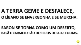 A TERRA GEME E DESFALECE,
O LÍBANO SE ENVERGONHA E SE MURCHA.
SARON SE TORNA COMO UM DESERTO,
BASÃ E CARMELO SÃO DESPIDOS DE SUAS FOLHAS.
 