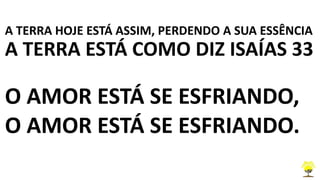 A TERRA HOJE ESTÁ ASSIM, PERDENDO A SUA ESSÊNCIA
A TERRA ESTÁ COMO DIZ ISAÍAS 33
O AMOR ESTÁ SE ESFRIANDO,
O AMOR ESTÁ SE ESFRIANDO.
 
