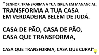 “ SENHOR, TRANSFORMA A TUA IGREJA EM MANANCIAL,
TRANSFORMA A TUA CASA
EM VERDADEIRA BELÉM DE JUDÁ.
CASA DE PÃO, CASA DE PÃO,
CASA QUE TRANSFORMA,
CASA QUE TRANSFORMA, CASA QUE CURA!”
 