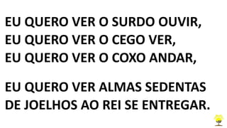EU QUERO VER O SURDO OUVIR,
EU QUERO VER O CEGO VER,
EU QUERO VER O COXO ANDAR,
EU QUERO VER ALMAS SEDENTAS
DE JOELHOS AO REI SE ENTREGAR.
 