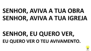 SENHOR, AVIVA A TUA OBRA
SENHOR, AVIVA A TUA IGREJA
SENHOR, EU QUERO VER,
EU QUERO VER O TEU AVIVAMENTO.
 
