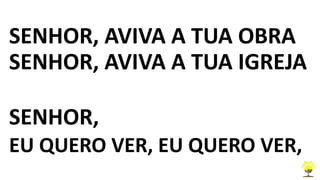 SENHOR, AVIVA A TUA OBRA
SENHOR, AVIVA A TUA IGREJA
SENHOR,
EU QUERO VER, EU QUERO VER,
 