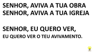 SENHOR, AVIVA A TUA OBRA
SENHOR, AVIVA A TUA IGREJA
SENHOR, EU QUERO VER,
EU QUERO VER O TEU AVIVAMENTO.
 