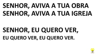 SENHOR, AVIVA A TUA OBRA
SENHOR, AVIVA A TUA IGREJA
SENHOR, EU QUERO VER,
EU QUERO VER, EU QUERO VER.
 