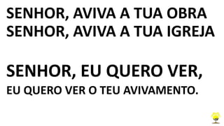 SENHOR, AVIVA A TUA OBRA
SENHOR, AVIVA A TUA IGREJA
SENHOR, EU QUERO VER,
EU QUERO VER O TEU AVIVAMENTO.
 