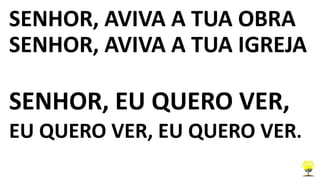 SENHOR, AVIVA A TUA OBRA
SENHOR, AVIVA A TUA IGREJA
SENHOR, EU QUERO VER,
EU QUERO VER, EU QUERO VER.
 