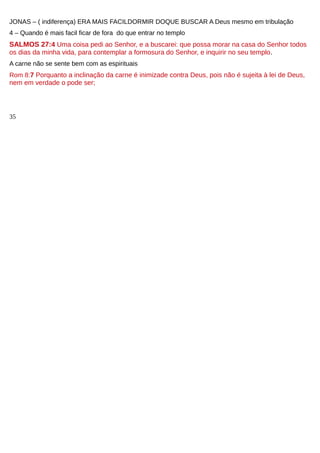 JONAS – ( indiferença) ERA MAIS FACILDORMIR DOQUE BUSCAR A Deus mesmo em tribulação
4 – Quando é mais facil ficar de fora do que entrar no templo
SALMOS 27:4 Uma coisa pedi ao Senhor, e a buscarei: que possa morar na casa do Senhor todos
os dias da minha vida, para contemplar a formosura do Senhor, e inquirir no seu templo.
A carne não se sente bem com as espirituais
Rom 8:7 Porquanto a inclinação da carne é inimizade contra Deus, pois não é sujeita à lei de Deus,
nem em verdade o pode ser;
35
 