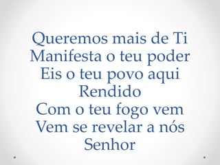 Queremos mais de Ti
Manifesta o teu poder
Eis o teu povo aqui
Rendido
Com o teu fogo vem
Vem se revelar a nós
Senhor
 