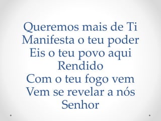 Queremos mais de Ti
Manifesta o teu poder
Eis o teu povo aqui
Rendido
Com o teu fogo vem
Vem se revelar a nós
Senhor
 