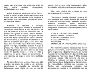 morte, para uma nova vida, cheia dos sinais de
vida,
justiça,
verdade,
reconciliação,
solidariedade, amor e paz.
Avivar é voltar-se novamente para o Senhor,
aceitar a sua soberania, viver e expressar a sua
justiça, ser uma benção para todos os povos e
expressar o louvor verdadeiro, através dos lábios,
do coração e da vida.
Ezequiel
37
descreve
a
situação
desesperadora do povo de Deus e o compara a
um vale de ossos secos. A vida foi perdida. Há
que se profetizar a favor de uma nova vida. A
profecia visa juntar os ossos, colocar tendões,
fazer crescer a carne e soprar o Espírito de uma
nova vida. Após o juntar-se dos ossos, o formarse do esqueleto, o colocar-se dos tendões e da
carne e o sobrepor-se da pele, a vida ainda não
havia sido manifesta. Havia toda uma estrutura,
porém sem vigor, vitalidade e energia. Ai surge a
profecia no sentido de insuflar no corpo o soprar
do Espírito para que ele possa dar vida ao corpo
morto. O Espírito torna-se o sinal de vida e
esperança do povo. Houve um avivamento. A
vida retomou ao corpo e uma nova realidade
surge.
No contexto em que vivemos hoje, onde são
grandes os sinais de morte e da anti-vida,
semelhantes a situação do contexto de
Habacuque, surge diante de nos um grande

clamor, pois o povo esta desesperado, aflito,
angustiado, oprimido, marginalizado, alarmado.
Nós, como cristãos, não podemos ter outro
sentimento senão o de dizer:
“Até quando, Senhor, clamarei, gritarei e Tu
não escutas e nem salvas? Por que me fazes ver
e vivenciar tanta iniqüidade, opressão, injustiça,
violência,
contendas,
litígios,
exploração,
abandono e morte? Estou alarmado, chocado e
indignado e diante disto a minha esperança levame a clamar:”
AVIVA A TUA OBRA, Ó SENHOR,
NO DECORRER DOS ANOS
E NO DECURSO DOS ANOS
FAZE-A CONHECIDA;
NA TUA IRA,
LEMBRA-TE DA MISERICÓRDIA (Hc 3:1-2).
No momento presente necessitamos de um
genuíno avivamento, centrado em Cristo, tendo
como força motriz o Espírito Santo. Há em muitos
lugares movimentos chamados de avivalistas que
contradizem a Palavra de Deus. A Bíblia é nosso
referencial básico. Não somente ela mas a
História, a realidade em que vivemos e nos
encontramos, tanto da Igreja como da sociedade.
Há necessidades múltiplas nas pessoas, na
família, nas comunidades eclesiais, nos
agrupamentos sociais e na sociedade que se

 