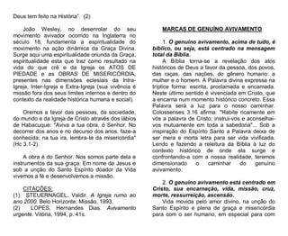 Deus tem feito na História”. (2)
João Wesley, no desenrolar do seu
movimento avivador ocorrido na Inglaterra no
século 18, fundamenta a espiritualidade do
movimento na ação dinâmica da Graça Divina.
Surge aqui uma espiritualidade oriunda da Graça,
espiritualidade esta que traz como resultado na
vida do que crê e da Igreja os ATOS DE
PIEDADE e as OBRAS DE MISERICÓRDIA,
presentes nas dimensões eclesiais da IntraIgreja, Inter-Igreja e Extra-Igreja (sua vivência é
missão fora dos seus limites internos e dentro do
contexto da realidade histórica humana e social).
Oremos a favor das pessoas, da sociedade,
do mundo e da Igreja de Cristo através dos lábios
de Habacuque: "Aviva a tua obra, ó Senhor. No
decorrer dos anos e no decurso dos anos, faze-a
conhecida; na tua ira, lembra-te da misericórdia"
(Hc 3.1-2).
A obra é do Senhor. Nos somos parte dela e
instrumentos da sua graça. Em nome de Jesus e
sob a unção do Santo Espírito doador da Vida
vivemos a fé e desenvolvemos a missão.
CITAÇÕES:
(1) STEUERNAGEL, Valdir. A Igreja rumo ao
ano 2000. Belo Horizonte: Missão, 1993.
(2)
LOPES, Hernandes Dias. Avivamento
urgente. Vitória, 1994, p. 41s.

MARCAS DE GENUÍNO AVIVAMENTO
1. O genuíno avivamento, acima de tudo, é
bíblico, ou seja, está centrado na mensagem
total da Bíblia.
A Bíblia torna-se a revelação dos atos
históricos de Deus a favor da pessoa, dos povos,
das raças, das nações, do gênero humano: a
mulher e o homem. A Palavra divina expressa na
tríplice forma: escrita, proclamada e encamada.
Neste último sentido é vivenciada em Cristo, que
a encarna num momento histórico concreto. Essa
Palavra será a luz para o nosso caminhar.
Colossenses 3.16 afirma: "Habite ricamente em
vós a palavra de Cristo; instrui-vos e aconselhaivos mutuamente em toda a sabedoria"... Sob a
inspiração do Espírito Santo a Palavra deixa de
ser mera e morta letra para ser vida vivificada.
Lendo e fazendo a releitura da Bíblia à luz do
contexto histórico de onde ela surge e
confrontando-a com a nossa realidade, teremos
dimensionado
o
caminhar
do
genuíno
avivamento.
2. O genuíno avivamento está centrado em
Cristo, sua encarnação, vida, missão, cruz,
morte, ressurreição, ascensão.
Vida movida pelo amor divino, na unção do
Santo Espírito e plena de graça e misericórdia
para com o ser humano, em especial para com

 