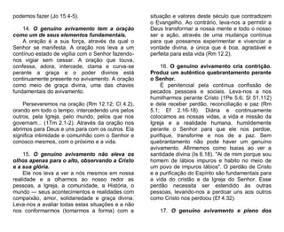 podemos fazer (Jo 15.4-5).
14. O genuíno avivamento tem a oração
como um de seus elementos fundamentais.
A oração é a sua força, através da qual o
Senhor se manifesta. A oração nos leva a um
contínuo estado de vigília com o Senhor fazendonos vigiar sem cessar. A oração que louva,
confessa, adora, intercede, clama e curva-se
perante a graça e o poder divinos está
continuamente presente no avivamento. A oração
como meio de graça divina, uma das chaves
fundamentais do avivamento.
Perseveremos na oração (Rm 12.12; Cl 4.2),
orando em todo o tempo, intercedendo uns pelos
outros, pela Igreja, pelo mundo, pelos que nos
governam... (1Tm 2.1-2). Através da oração nos
abrimos para Deus e uns para com os outros. Ela
significa intimidade e comunhão com o Senhor e
conosco mesmos, com o próximo e a vida.
15. O genuíno avivamento não eleva os
olhos apenas para o alto, observando a Cristo
e a sua glória.
Ele nos leva a ver a nós mesmos em nossa
realidade e a olharmos ao nosso redor as
pessoas, a Igreja, a comunidade, a História, o
mundo — seus acontecimentos e realidades com
compaixão, amor, solidariedade e graça divina.
Leva-nos a avaliar todas estas situações e a não
nos conformarmos (tomarmos a forma) com a

situação e valores deste século que contradizem
o Evangelho. Ao contrário, leva-nos a permitir a
Deus transformar a nossa mente e todo o nosso
ser e ação, através de uma mudança contínua
para que possamos experimentar e vivenciar a
vontade divina, a única que é boa, agradável e
perfeita para esta vida (Rm 12.2).
16. O genuíno avivamento cria contrição.
Produz um autêntico quebrantamento perante
o Senhor.
É penitencial pela contínua confissão de
pecados pessoais e sociais. Leva-nos a nos
humilharmos perante Cristo (1Pe 5.6; Sl 51.112)
e dele receber perdão, reconciliação e paz (Rm
5.1; Ef 2.16-18). Diária e continuamente
colocamos as nossas vidas, a vida e missão da
Igreja e a realidade humana, humildemente
perante o Senhor para que ele nos perdoe,
purifique, transforme e nos de a paz. Sem
quebrantamento não pode haver um genuíno
avivamento. Afirmemos como Isaias ao ver a
santidade divina (Is 6.18). "Ai de mim porque sou
homem de lábios impuros e habito no meio de
um povo de impuros lábios". O perdão de Cristo
e a purificação do Espírito são fundamentais para
a vida do cristão e da Igreja do Senhor. Esse
perdão necessita ser estendido às outras
pessoas, levando-nos a perdoar uns aos outros
como Cristo nos perdoou (Ef 4.32).
17. O genuíno avivamento e pleno dos

 