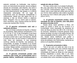 estando centrado na Instituição, mas tendo-a
como um instrumento de serviço, ela se configura
através da concessão, pelo Espírito, dos dons e
ministérios necessários à vida interior da Igreja,
ao inter-relacionamento das Igrejas e à vivência
missionária extra-Igreja. Há um lugar de
importância para as estruturas eclesiásticas e
institucionais, desde que não sejam fins em si
mesmas e não se tornem ídolos e objetivos
finais. Ninguém vive ou morre para si mesmo.
Quer morramos, quer vivamos somos do Senhor
e para ele vivemos (Rm 14.8-9).
29. O genuíno avivamento está sob a
soberania de Deus.
Ele, em Cristo e através do Espírito, e Senhor
do avivamento. Nele estamos centralizados (1Tm
6.14-15; Ap 17.14). O seu Evangelho é que deve
ser anunciado (Rm 15.16) e a sua Palavra de
denúncia contra tudo o que menospreza, destrói
e rouba da vida e do ser humano a soberania da
vida, deve ser expressa. A sua presença
contínua, através do Espírito, nas pessoas, na
comunidade, na Igreja, na História e no mundo
testifica a respeito da sua soberania sobre todas
as coisas. Nesse sentido, a soberania divina está
centrada na Trindade, colocando-se acima de
todas as forças e poderes do mal.
30. O genuíno avivamento produz uma
autêntica vida cristã, em conformidade com o
padrão bíblico, testificando continuamente o

estado de vida em Cristo.
Por isso, unido a ele, é um estado frutificador.
ÉE uma vida plena dos frutos do Espírito Santo
(Gl 5.22-26) continuamente ligada a Cristo, a
videira, sem a qual nada tem poder para ser feito
(Jo 15.4-5). Esta autêntica vida cristã é resultado
do tomar-se nova criatura pela graça do Senhor
(2Co 5.1617).
31. O genuíno avivamento produz, como
resultado da vida no Espírito, uma vida plena
de obras oriundas da fé.
Essas obras visam glorificar a Deus, em
todas as coisas e servir ao ser humano e a
humanidade, como expressão da presença do
reino de Deus já entre nós (Mt 5.16). A fé tornase amorosa, obediente e atuante gerando obras
plenas da graça, do amor e da justiça divinas. Há
uma conjugação entre fé e obras (Ef 2.1; Tg 2.1423). Essas obras testificam com poder a
realidade suprema da graça e da fé. São atos e
obras de piedade e de misericórdia, mantendo-se
entre si um equilíbrio dinâmico.
32. O genuíno avivamento é ético.
Tem a ver com um estilo de vida à luz do
Evangelho de Cristo e de uma vivência cheia do
Espírito. Possui uma genuína e autêntica
moralidade em todas as áreas do viver pessoal,
familiar, trabalhista e social. Não é um mero
moralismo e nem um impositivo legalismo, mas
um estado ético como resultado da graça divina e

 