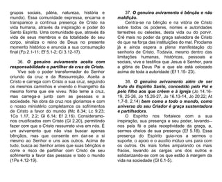 grupos sociais, pátria, natureza, história e
mundo). Essa comunidade expressa, encarna e
transparece a contínua presença de Cristo na
vida humana, através da inspiração e poder do
Santo Espírito. Uma comunidade que, através da
vida de seus membros e da totalidade do seu
corpo, sinaliza o reino de Deus no presente
momento histórico e anuncia a sua consumação
final (Fp 2.1-11; Ef 5.1-2; Cl 3.12-17).
36. O genuíno avivamento aceita com
responsabilidade o partilhar da cruz de Cristo.
Vive sob o poder transformador do Senhor
oriundo da cruz e da Ressurreição. Aceita a
Cristo e carrega com Cristo a sua cruz, seguindo
os mesmos caminhos e vivendo o Evangelho da
mesma forma que ele viveu. Não teme a cruz,
mas carrega-a junto com as pessoas e a
sociedade. Na obra da cruz nos gloriamos e com
o nosso ministério completamos os sofrimentos
de Cristo a favor do mundo (Mc 8.34; Lc 9.23;
1Co 1.17, 2.2; Gl 6.14; Ef 2.16). Consideramonos crucificados com Cristo (Gl 2.20), permitindo
fazer com que o Cristo ressurreto viva em nós. É
um avivamento que não visa buscar apenas
bênçãos, mas que consente em dar-se a si
mesmo ao Senhor e uns aos outros. Acima de
tudo, busca ao Senhor antes que suas bênçãos e
corre o risco de partilhar com Cristo de seu
sofrimento a favor das pessoas e todo o mundo
(1Pe 4.12-19).

37. O genuíno avivamento é bênção e não
maldição.
Centra-se na bênção e na vitória de Cristo
sobre todos os poderes, nomes e autoridades
terrestres ou celestes, desta vida ou do porvir.
Crê mais no poder da graça salvadora de Cristo
do que na força das instituições do mal. Proclama
já e ainda espera a plena manifestação do
senhorio de Cristo. Todavia, mesmo dentro das
limitações humanas, históricas, pessoais e
sociais, vive e testifica que Jesus é Senhor, para
a glória de Deus Pai e que ele está colocado
acima de toda a autoridade (Ef 1.15- 23).
38. O genuíno avivamento além de ser
fruto do Espírito Santo, concedido pelo Pai e
pelo filho aos que crêem e à Igreja (Jo 14.1619, 25-26, Jo 15.26-27, Jo 16.13-14, Jo 20.22; At
1.7-8, 2.14) bem como a todo o mundo, como
universo do seu Criador é graça sustentadora
e partilhadora.
O Espírito nos fortalece com a sua
inspiração, sua presença e seu poder, levando-nos pela fé e pela receptividade da graça, a,
sermos cheios de sua presença (Ef 5.18). Essa
presença do Espírito guia-nos a sermos o
suporte, o apoio e o auxílio mútuo uns para com
os outros. Os mais fortes amparando os mais
fracos, levando as cargas uns dos outros e
solidarizando-se com os que estão à margem da
vida na sociedade (Gl 6.1-5).

 