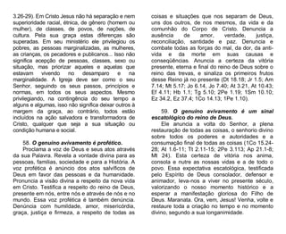 3.26-29). Em Cristo Jesus não há separação e nem
superioridade racial, étnica, de gênero (homem ou
mulher), de classes, de povos, de nações, de
cultura. Pela sua graça estas diferenças são
superadas. Em seu ministério ele privilegiou os
pobres, as pessoas marginalizadas, as mulheres,
as crianças, os pecadores e publicanos... Isso não
significa acepção de pessoas, classes, sexo ou
situação, mas priorizar aqueles e aquelas que
estavam vivendo
no
desamparo
e
na
marginalidade. A Igreja deve ser como o seu
Senhor, seguindo os seus passos, princípios e
normas, em todos os seus aspectos. Mesmo
privilegiando, na contingência do seu tempo a
alguns e algumas, isso não significa deixar outros à
margem da graça, ao contrário, todos estão
incluídos na ação salvadora e transformadora de
Cristo, qualquer que seja a sua situação ou
condição humana e social.
58. O genuíno avivamento é profético.
Proclama a voz de Deus e seus atos através
da sua Palavra. Revela a vontade divina para as
pessoas, familias, sociedade e para a História. A
voz profética é anúncio dos atos salvíficos de
Deus em favor das pessoas e da humanidade.
Pronuncia a visão divina a respeito da nova vida
em Cristo. Testifica a respeito do reino de Deus,
presente em nós, entre nós e através de nós e no
mundo. Essa voz profética é também denúncia.
Denúncia com humildade, amor, misericórdia,
graça, justiça e firmeza, a respeito de todas as

coisas e situações que nos separam de Deus,
uns dos outros, de nos mesmos, da vida e da
comunhão do Corpo de Cristo. Denuncia a
ausência
de
amor,
verdade,
justiça,
reconciliação, santidade e paz. Denuncia e
combate todas as forças do mal, da dor, da antivida e da morte em suas causas e
conseqüências. Anuncia a certeza da vitória
presente, eterna e final do reino de Deus sobre o
reino das trevas, e sinaliza os primeiros frutos
desse Reino já no presente (Dt 18.18; Jr 1.5; Am
7.14; Mt 5.17; Jo 6.14, Jo 7.40; At 3.21, At 10.43;
Ef 4.11; Hb 1.1; Tg 5.10; 2Pe 1.19; 1Sm 10.10;
Ez 34.2, Ez 37.4; 1Co 14.13; 1Pe 1.10).
59. O genuíno avivamento é um sinal
escatológico do reino de Deus.
Ele anuncia a volta do Senhor, a plena
restauração de todas as coisas, o senhorio divino
sobre todos os poderes e autoridades e a
consumação final de todas as coisas (1Co 15.2428; At 1.6-11; Tt 2.11-15; 2Pe 3.113; Ap 21.1-8;
Mt 24). Esta certeza de vitória nos anima,
consola e nutre as nossas vidas e a de todo o
povo. Essa expectativa escatológica, testificada
pelo Espírito de Deus consolador, defensor e
animador, leva-nos a viver no presente século,
valorizando o nosso momento histórico e a
esperar a manifestação gloriosa do Filho de
Deus. Maranata. Ora, vem, Jesus! Venha, volte e
restaure toda a criação no tempo e no momento
divino, segundo a sua longanimidade.

 
