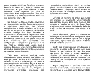 novas situações históricas. Ele afirma que nosso
Deus é um Deus Vivo, ativo no mundo para
transformá-lo e que nossa lealdade a Deus
demanda novas respostas por parte da
comunidade da fé, sempre renovada... não presa
ao passado para poder responder às demandas
que surgem do futuro. (1)
No decorrer da História muitos movimentos
de renovação têm surgido. Podemos rememorar
o
movimento
wesleyano,
que
originou
posteriormente a Igreja Metodista. No início do
século 20 surgem os movimentos pentecostais
trazendo consigo uma força inovadora e
transformadora muito grande. A partir dai iniciase a formação de uma multiplicidade de
movimentos distanciados das Igrejas históricas.
Esse
movimento
tem
expressado
uma
configuração de religiosidade popular, ligado no
seu início às classes mais pobres. Com o
decorrer dos anos, novos movimentos surgem e
atingindo a classe média, formando comunidades
carismáticas de grande realce.
Toda essa agitação religiosa atinge
diretamente as Igrejas históricas, que sofrem com
esse processo, perdem a sua dinâmica, são
levadas, no início a uma posição de defesa e
auto-preservação, passando a seguir a procurar
se rearticular, abrindo espaços para movimentos
de renovação no seu interior. Surgem os
movimentos
avivalistas
intra-Igreja
com

características carismáticas, criando em muitas
Igrejas um fracionamento e uma ruptura, e em
outras uma nova configuração de sua maneira de
ser, da dinâmica de sua espiritualidade e na sua
expressão missionária.
Vivemos um momento no Brasil, que muitos
têm chamado de Avivamento. Um avivamento
que alcançou o nosso país, como resposta aos
clamores e orações do povo de Deus. Esse
avivamento há de mudar a configuração da Igreja
e a forma dela expressar--se junto ao povo e à
Nação.
Novos movimentos, Igrejas ou Comunidades
têm surgido como uma forma de expressar esse
novo momento ou como ruptura com a Igreja
Institucional, representada pela tradição histórica
do Protestantismo Brasileiro.
Dentro das Igrejas históricas e tradicionais, o
movimento avivalista está presente com suas
ênfases e sua maneira de ser. Há uma
diversidade de sinais e formas avivalistas,
oriundas da espiritualidade e da prática
pentecostal e carismática, que se expressam nos
cultos públicos e familiares e em outros aspectos
da vivência da fé.
Alguns interpretam o presente como um
momento pré-avivalista, afirmando que toda essa
movimentação e toda essa gama de diversidade

 