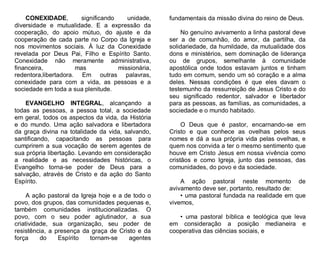 CONEXIDADE,
significando
unidade,
diversidade e mutualidade. E a expressão da
cooperação, do apoio mútuo, do ajuste e da
cooperação de cada parte no Corpo da Igreja e
nos movimentos sociais. À luz da Conexidade
revelada por Deus Pai, Filho e Espírito Santo.
Conexidade não meramente administrativa,
financeira,
mas
missionária,
redentora,libertadora. Em outras palavras,
conexidade para com a vida, as pessoas e a
sociedade em toda a sua plenitude.
EVANGELHO INTEGRAL, alcançando a
todas as pessoas, a pessoa total, a sociedade
em geral, todos os aspectos da vida, da História
e do mundo. Uma ação salvadora e libertadora
da graça divina na totalidade da vida, salvando,
santificando, capacitando as pessoas para
cumprirem a sua vocação de serem agentes de
sua própria libertação. Levando em consideração
a realidade e as necessidades históricas, o
Evangelho torna-se poder de Deus para a
salvação, através de Cristo e da ação do Santo
Espírito.
A ação pastoral da Igreja hoje e a de todo o
povo, dos grupos, das comunidades pequenas e,
também comunidades institucionalizadas. O
povo, com o seu poder aglutinador, a sua
criatividade, sua organização, seu poder de
resistência, a presença da graça de Cristo e da
força
do
Espírito
tornam-se
agentes

fundamentais da missão divina do reino de Deus.
No genuíno avivamento a linha pastoral deve
ser a de comunhão, do amor, da partilha, da
solidariedade, da humildade, da mutualidade dos
dons e ministérios, sem dominação de liderança
ou de grupos, semelhante à comunidade
apostólica onde todos estavam juntos e tinham
tudo em comum, sendo um só coração e a alma
deles. Nessas condições é que eles davam o
testemunho da ressurreição de Jesus Cristo e do
seu significado redentor, salvador e libertador
para as pessoas, as famílias, as comunidades, a
sociedade e o mundo habitado.
O Deus que é pastor, encarnando-se em
Cristo e que conhece as ovelhas pelos seus
nomes e dá a sua própria vida pelas ovelhas, e
quem nos convida a ter o mesmo sentimento que
houve em Cristo Jesus em nossa vivência como
cristãos e como Igreja, junto das pessoas, das
comunidades, do povo e da sociedade.
A ação pastoral neste momento de
avivamento deve ser, portanto, resultado de:
• uma pastoral fundada na realidade em que
vivemos,
• uma pastoral bíblica e teológica que leva
em consideração a posição medianeira e
cooperativa das ciências sociais, e

 